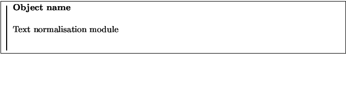 \fbox{
\rule{1pt}{0.1\textheight}
\raisebox{0.09\textheight}{
\begin{minipage}[t...
...xtwidth}
\textbf{Object name}\\
\par
Text normalisation module
\end{minipage}}}